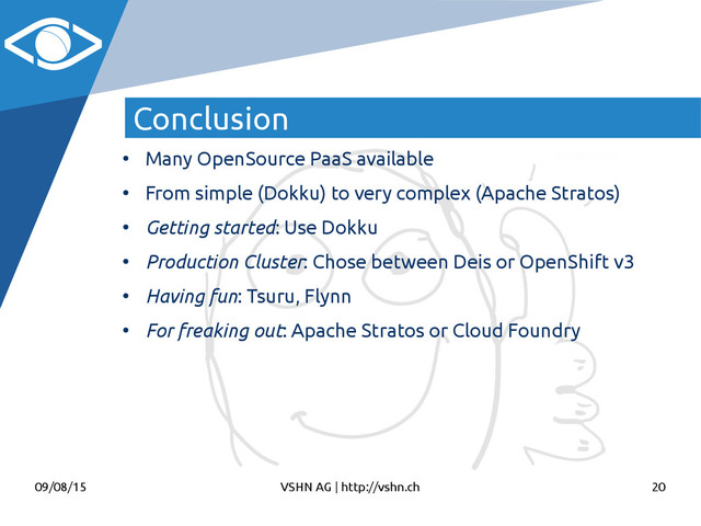 09/08/15 VSHN AG | http://vshn.ch 20
Conclusion
●
Many OpenSource PaaS available
●
From simple (Dokku) to very complex (Apache Stratos)
●
Getting started: Use Dokku
●
Production Cluster: Chose between Deis or OpenShift v3
●
Having fun: Tsuru, Flynn
●
For freaking out: Apache Stratos or Cloud Foundry
