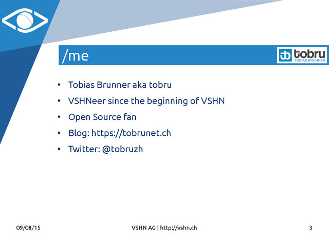 09/08/15 VSHN AG | http://vshn.ch 3
/me
●
Tobias Brunner aka tobru
●
VSHNeer since the beginning of VSHN
●
Open Source fan
●
Blog: https://tobrunet.ch
●
Twitter: @tobruzh
