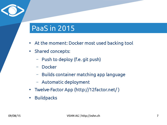 09/08/15 VSHN AG | http://vshn.ch 7
PaaS in 2015
●
At the moment: Docker most used backing tool
●
Shared concepts:
– Push to deploy (f.e. git push)
– Docker
– Builds container matching app language
– Automatic deployment
●
Twelve-Factor App (http://12factor.net/ )
●
Buildpacks
