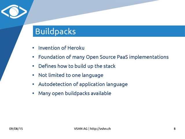 09/08/15 VSHN AG | http://vshn.ch 8
Buildpacks
●
Invention of Heroku
●
Foundation of many Open Source PaaS implementations
●
Defnes how to build up the stack
●
Not limited to one language
●
Autodetection of application language
●
Many open buildpacks available
