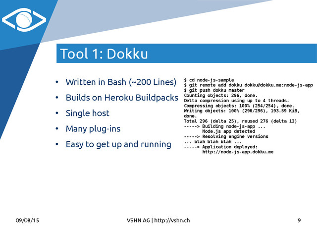 09/08/15 VSHN AG | http://vshn.ch 9
Tool 1: Dokku
●
Written in Bash (~200 Lines)
●
Builds on Heroku Buildpacks
●
Single host
●
Many plug-ins
●
Easy to get up and running
$ cd node-js-sample
$ git remote add dokku dokku@dokku.me:node-js-app
$ git push dokku master
Counting objects: 296, done.
Delta compression using up to 4 threads.
Compressing objects: 100% (254/254), done.
Writing objects: 100% (296/296), 193.59 KiB,
done.
Total 296 (delta 25), reused 276 (delta 13)
-----> Building node-js-app ...
Node.js app detected
-----> Resolving engine versions
... blah blah blah ...
-----> Application deployed:
http://node-js-app.dokku.me
