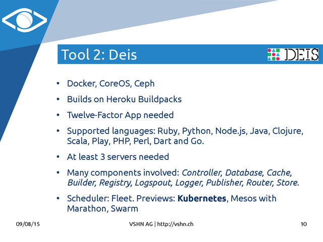 09/08/15 VSHN AG | http://vshn.ch 10
Tool 2: Deis
●
Docker, CoreOS, Ceph
●
Builds on Heroku Buildpacks
●
Twelve-Factor App needed
●
Supported languages: Ruby, Python, Node.js, Java, Clojure,
Scala, Play, PHP, Perl, Dart and Go.
●
At least 3 servers needed
●
Many components involved: Controller, Database, Cache,
Builder, Registry, Logspout, Logger, Publisher, Router, Store.
●
Scheduler: Fleet. Previews: Kubernetes, Mesos with
Marathon, Swarm
