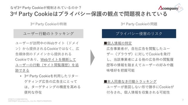 STRICTLY CONFIDENTIAL
COPYRIGHT ©Acompany Co., Ltd. ALL RIGHTS RESERVED.
なぜ3rd Party Cookieが規制されているのか？
3rd Party Cookieはプライバシー保護の観点で問題視されている
7
ユーザー⾏動のトラッキング
ユーザーが訪問中のWebサイト（ドメイ
ン）から提供されるCookieではなく、広
告媒体側のドメインから提供される
Cookieであり、Webサイトを横断して
ユーザーの⾏動（サイト閲覧履歴）を追
跡できる
• 3rd Party Cookieを利⽤したリター
ゲティング広告の広告主にとっては、
ターゲティングの精度を⾼める便利
な存在
3rd Party Cookieの特徴
プライバシー侵害のリスク
■個⼈情報の特定
広告事業者が、⾃社広告を閲覧したユー
ザー（ブラウザ）に対してCookieを発⾏し、
当該事業者による他の広告枠の閲覧履歴等
の情報を踏まえてユーザーの好みや趣味嗜
好を把握可能
■本⼈同意なき⾏動トラッキング
ユーザーが意図しない形で勝⼿にCookieが
付与され、個⼈情報を収集される可能性
3rd Party Cookieの問題
