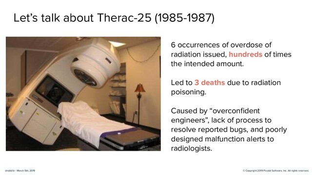 © Copyright 2019 Pivotal Software, Inc. All rights reserved.
@robb1e - March 5th, 2019
Let’s talk about Therac-25 (1985-1987)
6 occurrences of overdose of
radiation issued, hundreds of times
the intended amount.
Led to 3 deaths due to radiation
poisoning.
Caused by “overconﬁdent
engineers”, lack of process to
resolve reported bugs, and poorly
designed malfunction alerts to
radiologists.
