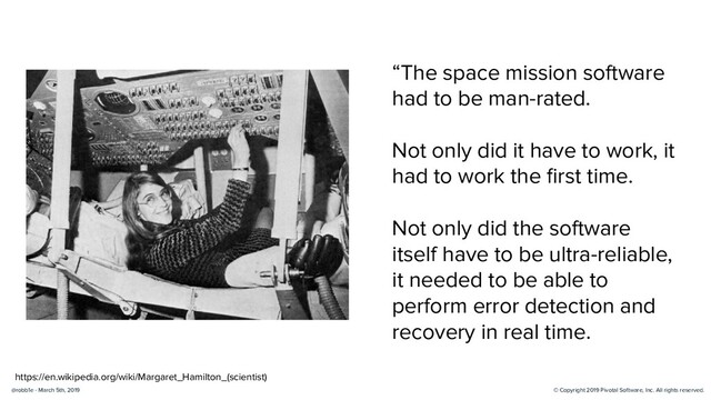 © Copyright 2019 Pivotal Software, Inc. All rights reserved.
@robb1e - March 5th, 2019
https://en.wikipedia.org/wiki/Margaret_Hamilton_(scientist)
“The space mission software
had to be man-rated.
Not only did it have to work, it
had to work the ﬁrst time.
Not only did the software
itself have to be ultra-reliable,
it needed to be able to
perform error detection and
recovery in real time.
