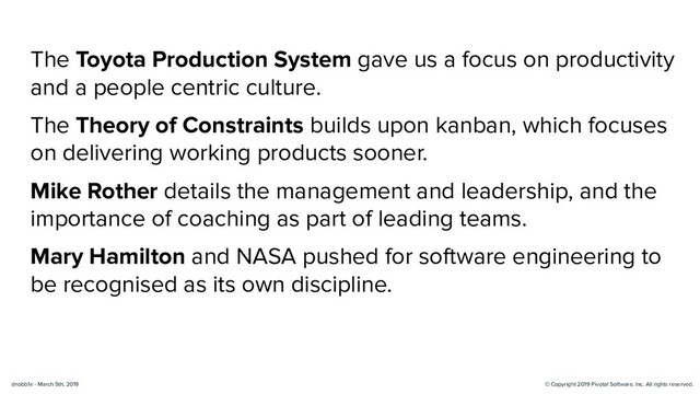 © Copyright 2019 Pivotal Software, Inc. All rights reserved.
@robb1e - March 5th, 2019
The Toyota Production System gave us a focus on productivity
and a people centric culture.
The Theory of Constraints builds upon kanban, which focuses
on delivering working products sooner.
Mike Rother details the management and leadership, and the
importance of coaching as part of leading teams.
Mary Hamilton and NASA pushed for software engineering to
be recognised as its own discipline.
