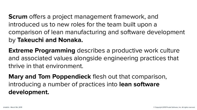 © Copyright 2019 Pivotal Software, Inc. All rights reserved.
@robb1e - March 5th, 2019
Scrum oﬀers a project management framework, and
introduced us to new roles for the team built upon a
comparison of lean manufacturing and software development
by Takeuchi and Nonaka.
Extreme Programming describes a productive work culture
and associated values alongside engineering practices that
thrive in that environment.
Mary and Tom Poppendieck ﬂesh out that comparison,
introducing a number of practices into lean software
development.
