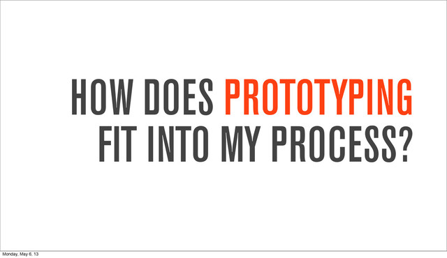 HOW DOES PROTOTYPING
FIT INTO MY PROCESS?
Monday, May 6, 13
