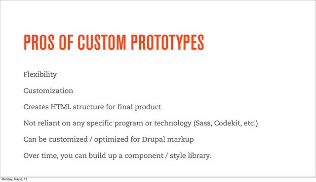 PROS OF CUSTOM PROTOTYPES
Flexibility
Customization
Creates HTML structure for final product
Not reliant on any specific program or technology (Sass, Codekit, etc.)
Can be customized / optimized for Drupal markup
Over time, you can build up a component / style library.
Monday, May 6, 13
