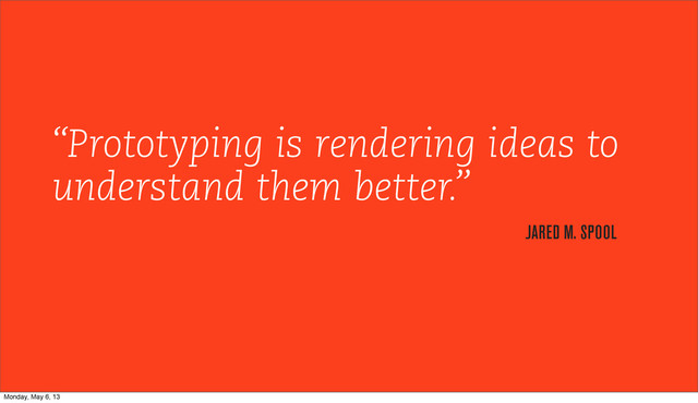 “Prototyping is rendering ideas to
understand them better.”
JARED M. SPOOL
Monday, May 6, 13
