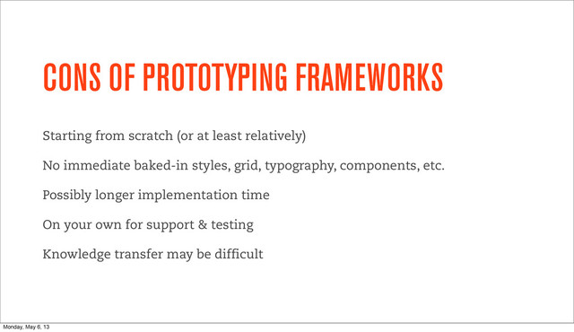 CONS OF PROTOTYPING FRAMEWORKS
Starting from scratch (or at least relatively)
No immediate baked-in styles, grid, typography, components, etc.
Possibly longer implementation time
On your own for support & testing
Knowledge transfer may be difficult
Monday, May 6, 13
