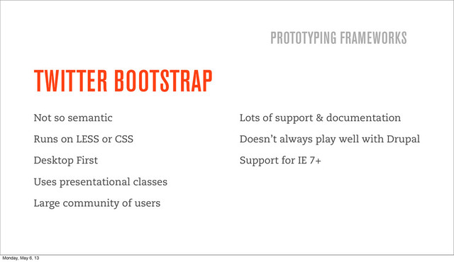 TWITTER BOOTSTRAP
Not so semantic
Runs on LESS or CSS
Desktop First
Uses presentational classes
Large community of users
Lots of support & documentation
Doesn’t always play well with Drupal
Support for IE 7+
PROTOTYPING FRAMEWORKS
Monday, May 6, 13
