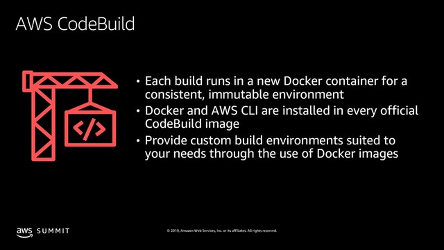 © 2019, Amazon Web Services, Inc. or its affiliates. All rights reserved.
S U M M I T
AWS CodeBuild
• Each build runs in a new Docker container for a
consistent, immutable environment
• Docker and AWS CLI are installed in every official
CodeBuild image
• Provide custom build environments suited to
your needs through the use of Docker images
