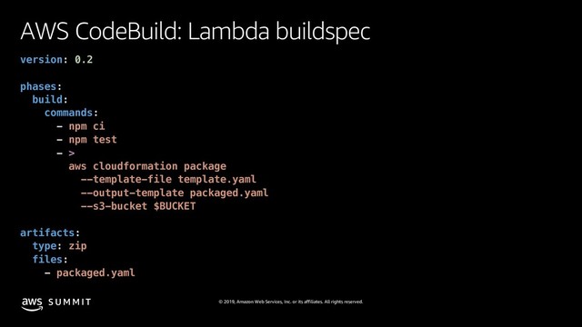 © 2019, Amazon Web Services, Inc. or its affiliates. All rights reserved.
S U M M I T
AWS CodeBuild: Lambda buildspec
version: 0.2
phases:
build:
commands:
- npm ci
- npm test
- >
aws cloudformation package
--template-file template.yaml
--output-template packaged.yaml
--s3-bucket $BUCKET
artifacts:
type: zip
files:
- packaged.yaml
