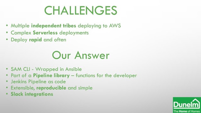 CHALLENGES
• Multiple independent tribes deploying to AWS
• Complex Serverless deployments
• Deploy rapid and often
Our Answer
• SAM CLI - Wrapped in Ansible
• Part of a Pipeline library – functions for the developer
• Jenkins Pipeline as code
• Extensible, reproducible and simple
• Slack integrations
Dunelm Ltd
