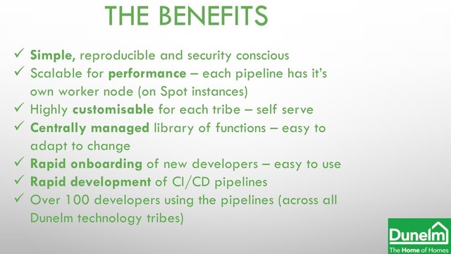 THE BENEFITS
ü Simple, reproducible and security conscious
ü Scalable for performance – each pipeline has it’s
own worker node (on Spot instances)
ü Highly customisable for each tribe – self serve
ü Centrally managed library of functions – easy to
adapt to change
ü Rapid onboarding of new developers – easy to use
ü Rapid development of CI/CD pipelines
ü Over 100 developers using the pipelines (across all
Dunelm technology tribes)
Dunelm Ltd

