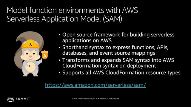 © 2019, Amazon Web Services, Inc. or its affiliates. All rights reserved.
S U M M I T
Model function environments with AWS
Serverless Application Model (SAM)
• Open source framework for building serverless
applications on AWS
• Shorthand syntax to express functions, APIs,
databases, and event source mappings
• Transforms and expands SAM syntax into AWS
CloudFormation syntax on deployment
• Supports all AWS CloudFormation resource types
https://aws.amazon.com/serverless/sam/
