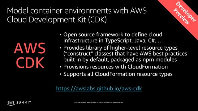 © 2019, Amazon Web Services, Inc. or its affiliates. All rights reserved.
S U M M I T
Model container environments with AWS
Cloud Development Kit (CDK)
• Open source framework to define cloud
infrastructure in TypeScript, Java, C#, …
• Provides library of higher-level resource types
(“construct” classes) that have AWS best practices
built in by default, packaged as npm modules
• Provisions resources with CloudFormation
• Supports all CloudFormation resource types
AWS
CDK
https://awslabs.github.io/aws-cdk
D
eveloper
Preview
