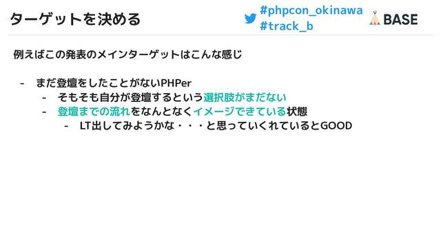 #phpcon_okinawa
#track_b
ターゲットを決める
19
例えばこの発表のメインターゲットはこんな感じ
- まだ登壇をしたことがないPHPer
- そもそも自分が登壇するという選択肢がまだない
- 登壇までの流れをなんとなくイメージできている状態
- LT出してみようかな・・・と思っていくれているとGOOD
