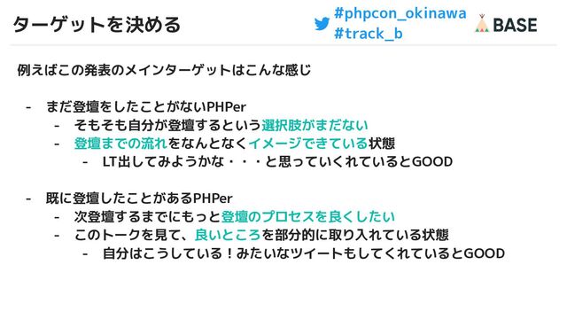#phpcon_okinawa
#track_b
ターゲットを決める
20
例えばこの発表のメインターゲットはこんな感じ
- まだ登壇をしたことがないPHPer
- そもそも自分が登壇するという選択肢がまだない
- 登壇までの流れをなんとなくイメージできている状態
- LT出してみようかな・・・と思っていくれているとGOOD
- 既に登壇したことがあるPHPer
- 次登壇するまでにもっと登壇のプロセスを良くしたい
- このトークを見て、良いところを部分的に取り入れている状態
- 自分はこうしている！みたいなツイートもしてくれているとGOOD
