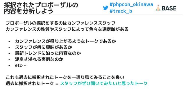#phpcon_okinawa
#track_b
採択されたプロポーザルの
内容を分析しよう
30
プロポーザルの採択をするのはカンファレンススタッフ
カンファレンスの性質やスタッフによって色々な選定軸がある
- カンファレンスが盛り上がるようなトークであるか
- スタッフが何に興味があるか
- 最新トレンドに沿った内容なのか
- 泥臭さ溢れる実例なのか
- etc…
これも過去に採択されたトークを一通り見てみることを良い
過去に採択されたトーク = スタッフがぜひ聞いてみたいと思ったトーク
