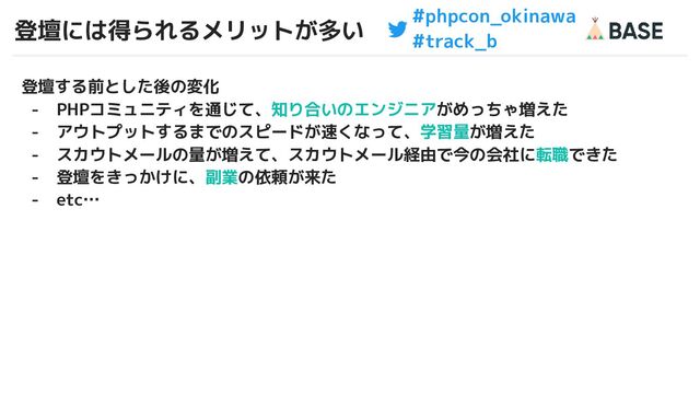 #phpcon_okinawa
#track_b
登壇には得られるメリットが多い
5
登壇する前とした後の変化
- PHPコミュニティを通じて、知り合いのエンジニアがめっちゃ増えた
- アウトプットするまでのスピードが速くなって、学習量が増えた
- スカウトメールの量が増えて、スカウトメール経由で今の会社に転職できた
- 登壇をきっかけに、副業の依頼が来た
- etc…
