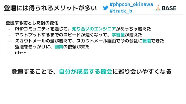 #phpcon_okinawa
#track_b
登壇には得られるメリットが多い
6
登壇する前とした後の変化
- PHPコミュニティを通じて、知り合いのエンジニアがめっちゃ増えた
- アウトプットするまでのスピードが速くなって、学習量が増えた
- スカウトメールの量が増えて、スカウトメール経由で今の会社に転職できた
- 登壇をきっかけに、副業の依頼が来た
- etc…
登壇することで、自分が成長する機会に巡り会いやすくなる
