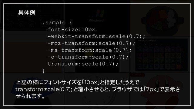 .sample {
　font-size:10px
　-webkit-transform:scale(0.7);
　-moz-transform:scale(0.7);
　-ms-transform:scale(0.7);
　-o-transform:scale(0.7);
　transform:scale(0.7);
}
具体例
上記の様にフォントサイズを「10px」と指定したうえで
transform:scale(0.7); と縮小させると、ブラウザでは「7px」で表示さ
せられます。
