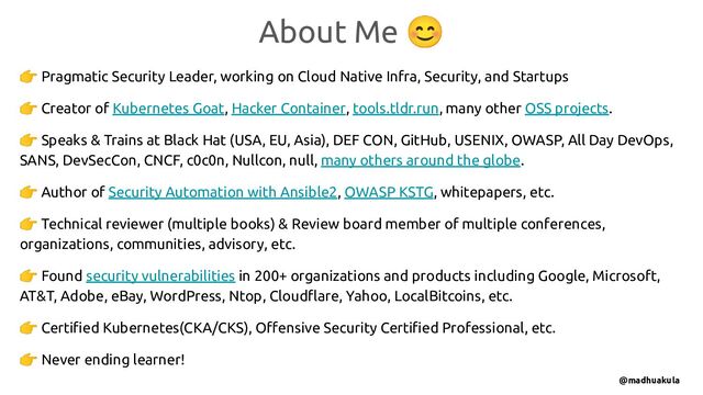 👉 Pragmatic Security Leader, working on Cloud Native Infra, Security, and Startups
👉 Creator of Kubernetes Goat, Hacker Container, tools.tldr.run, many other OSS projects.
👉 Speaks & Trains at Black Hat (USA, EU, Asia), DEF CON, GitHub, USENIX, OWASP, All Day DevOps,
SANS, DevSecCon, CNCF, c0c0n, Nullcon, null, many others around the globe.
👉 Author of Security Automation with Ansible2, OWASP KSTG, whitepapers, etc.
👉 Technical reviewer (multiple books) & Review board member of multiple conferences,
organizations, communities, advisory, etc.
👉 Found security vulnerabilities in 200+ organizations and products including Google, Microsoft,
AT&T, Adobe, eBay, WordPress, Ntop, Cloudﬂare, Yahoo, LocalBitcoins, etc.
👉 Certiﬁed Kubernetes(CKA/CKS), Oﬀensive Security Certiﬁed Professional, etc.
👉 Never ending learner!
About Me 😊
@madhuakula

