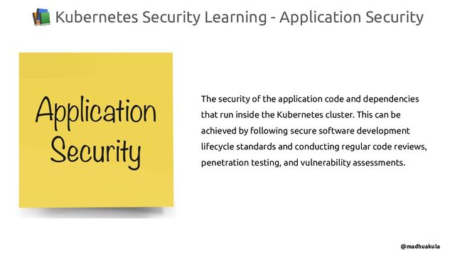 📚 Kubernetes Security Learning - Application Security
@madhuakula
The security of the application code and dependencies
that run inside the Kubernetes cluster. This can be
achieved by following secure software development
lifecycle standards and conducting regular code reviews,
penetration testing, and vulnerability assessments.
