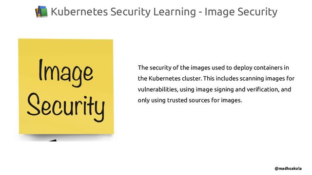 📚 Kubernetes Security Learning - Image Security
@madhuakula
The security of the images used to deploy containers in
the Kubernetes cluster. This includes scanning images for
vulnerabilities, using image signing and veriﬁcation, and
only using trusted sources for images.
