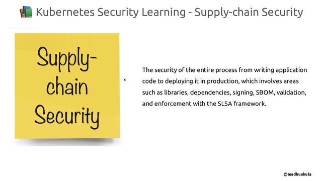 📚 Kubernetes Security Learning - Supply-chain Security
@madhuakula
The security of the entire process from writing application
code to deploying it in production, which involves areas
such as libraries, dependencies, signing, SBOM, validation,
and enforcement with the SLSA framework.
