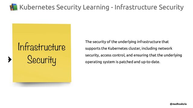 📚 Kubernetes Security Learning - Infrastructure Security
@madhuakula
The security of the underlying infrastructure that
supports the Kubernetes cluster, including network
security, access control, and ensuring that the underlying
operating system is patched and up-to-date.

