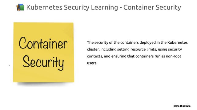 📚 Kubernetes Security Learning - Container Security
@madhuakula
The security of the containers deployed in the Kubernetes
cluster, including setting resource limits, using security
contexts, and ensuring that containers run as non-root
users.
