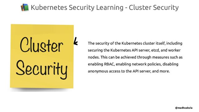 📚 Kubernetes Security Learning - Cluster Security
@madhuakula
The security of the Kubernetes cluster itself, including
securing the Kubernetes API server, etcd, and worker
nodes. This can be achieved through measures such as
enabling RBAC, enabling network policies, disabling
anonymous access to the API server, and more.
