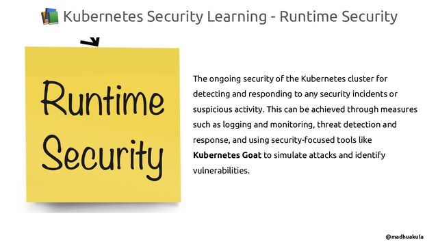 📚 Kubernetes Security Learning - Runtime Security
@madhuakula
The ongoing security of the Kubernetes cluster for
detecting and responding to any security incidents or
suspicious activity. This can be achieved through measures
such as logging and monitoring, threat detection and
response, and using security-focused tools like
Kubernetes Goat to simulate attacks and identify
vulnerabilities.
