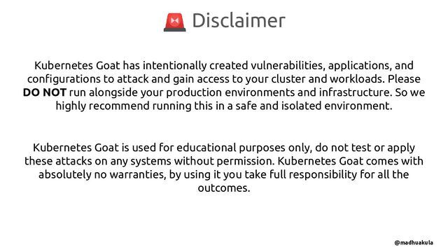 Kubernetes Goat has intentionally created vulnerabilities, applications, and
conﬁgurations to attack and gain access to your cluster and workloads. Please
DO NOT run alongside your production environments and infrastructure. So we
highly recommend running this in a safe and isolated environment.
Kubernetes Goat is used for educational purposes only, do not test or apply
these attacks on any systems without permission. Kubernetes Goat comes with
absolutely no warranties, by using it you take full responsibility for all the
outcomes.
🚨 Disclaimer
@madhuakula
