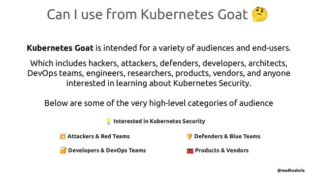 Can I use from Kubernetes Goat 🤔
Kubernetes Goat is intended for a variety of audiences and end-users.
Which includes hackers, attackers, defenders, developers, architects,
DevOps teams, engineers, researchers, products, vendors, and anyone
interested in learning about Kubernetes Security.
Below are some of the very high-level categories of audience
💥 Attackers & Red Teams 🛡 Defenders & Blue Teams
🧰 Products & Vendors
🔐 Developers & DevOps Teams
💡 Interested in Kubernetes Security
@madhuakula
