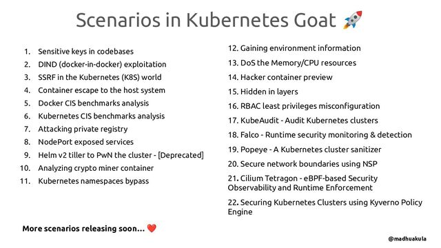 Scenarios in Kubernetes Goat 🚀
@madhuakula
1. Sensitive keys in codebases
2. DIND (docker-in-docker) exploitation
3. SSRF in the Kubernetes (K8S) world
4. Container escape to the host system
5. Docker CIS benchmarks analysis
6. Kubernetes CIS benchmarks analysis
7. Attacking private registry
8. NodePort exposed services
9. Helm v2 tiller to PwN the cluster - [Deprecated]
10. Analyzing crypto miner container
11. Kubernetes namespaces bypass
12. Gaining environment information
13. DoS the Memory/CPU resources
14. Hacker container preview
15. Hidden in layers
16. RBAC least privileges misconﬁguration
17. KubeAudit - Audit Kubernetes clusters
18. Falco - Runtime security monitoring & detection
19. Popeye - A Kubernetes cluster sanitizer
20. Secure network boundaries using NSP
21. Cilium Tetragon - eBPF-based Security
Observability and Runtime Enforcement
22. Securing Kubernetes Clusters using Kyverno Policy
Engine
More scenarios releasing soon… ❤
