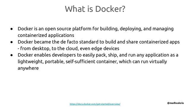 What is Docker?
● Docker is an open source platform for building, deploying, and managing
containerized applications
● Docker became the de facto standard to build and share containerized apps
- from desktop, to the cloud, even edge devices
● Docker enables developers to easily pack, ship, and run any application as a
lightweight, portable, self-suﬃcient container, which can run virtually
anywhere
https://docs.docker.com/get-started/overview/ @madhuakula
