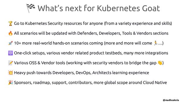 🏁 What’s next for Kubernetes Goat
🏆 Go to Kubernetes Security resources for anyone (from a variety experience and skills)
🔥 All scenarios will be updated with Defenders, Developers, Tools & Vendors sections
🚀 10+ more real-world hands-on scenarios coming (more and more will come 🏃…)
☸ One-click setups, various vendor related product testbeds, many more integrations
📝 Various OSS & Vendor tools (working with security vendors to bridge the gap 👋)
💥 Heavy push towards Developers, DevOps, Architects learning experience
🎉 Sponsors, roadmap, support, contributors, more global scope around Cloud Native
@madhuakula
