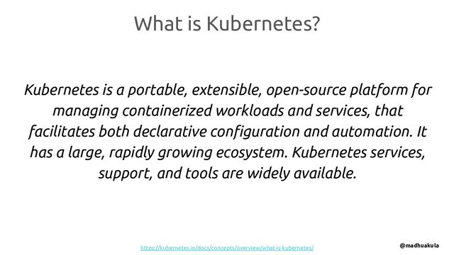 What is Kubernetes?
Kubernetes is a portable, extensible, open-source platform for
managing containerized workloads and services, that
facilitates both declarative conﬁguration and automation. It
has a large, rapidly growing ecosystem. Kubernetes services,
support, and tools are widely available.
https://kubernetes.io/docs/concepts/overview/what-is-kubernetes/ @madhuakula
