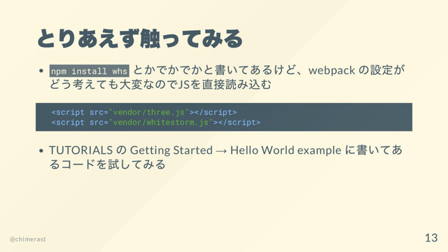 とりあえず触ってみる
npm install whs
とかでかでかと書いてあるけど、webpack
の設定が
どう考えても大変なのでJS
を直接読み込む


TUTORIALS
の Getting Started → Hello World example
に書いてあ
るコー
ドを試してみる
@chimerast
13
