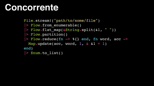 Concorrente
File.stream!("path/to/some/file")
|> Flow.from_enumerable()
|> Flow.flat_map(&String.split(&1, " "))
|> Flow.partition()
|> Flow.reduce(fn -> %{} end, fn word, acc ->
Map.update(acc, word, 1, & &1 + 1)
end)
|> Enum.to_list()
