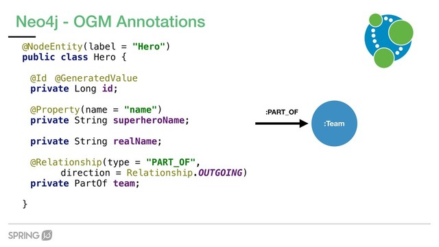 Neo4j - OGM Annotations
@NodeEntity(label = "Hero")
public class Hero {
@Id @GeneratedValue
private Long id;
@Property(name = "name")
private String superheroName;
private String realName;
@Relationship(type = "PART_OF",
direction = Relationship.OUTGOING)
private PartOf team;
}
:PART_OF
:Team
