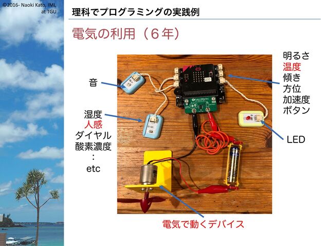 ©2016- Naoki Kato, IML
at TGU 理科でプログラミングの実践例
電気の利用（６年）
音
湿度
明るさ
温度
傾き
方位
加速度
ボタン
LED
電気で動くデバイス
人感
ダイヤル
酸素濃度
：
etc
