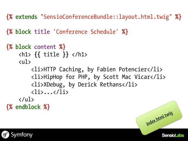 {% extends "SensioConferenceBundle::layout.html.twig" %}
{% block title 'Conference Schedule' %}
{% block content %}
<h1> {{ title }} </h1>
<ul>
<li>HTTP Caching, by Fabien Potencier</li>
<li>HipHop for PHP, by Scott Mac Vicar</li>
<li>XDebug, by Derick Rethans</li>
<li>...</li>
</ul>
{% endblock %}
