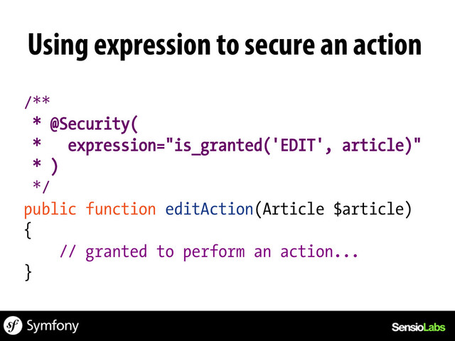 Using expression to secure an action
/**
* @Security(
* expression="is_granted('EDIT', article)"
* )
*/
public function editAction(Article $article)
{
// granted to perform an action...
}
