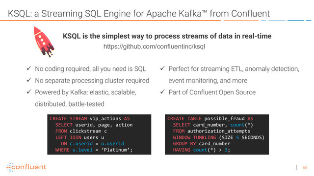 65
KSQL: a Streaming SQL Engine for Apache Kafka™ from Confluent
ü No coding required, all you need is SQL
ü No separate processing cluster required
ü Powered by Kafka: elastic, scalable,
distributed, battle-tested
CREATE TABLE possible_fraud AS
SELECT card_number, count(*)
FROM authorization_attempts
WINDOW TUMBLING (SIZE 5 SECONDS)
GROUP BY card_number
HAVING count(*) > 3;
CREATE STREAM vip_actions AS
SELECT userid, page, action
FROM clickstream c
LEFT JOIN users u
ON c.userid = u.userid
WHERE u.level = ‘Platinum’;
KSQL is the simplest way to process streams of data in real-time
ü Perfect for streaming ETL, anomaly detection,
event monitoring, and more
ü Part of Confluent Open Source
https://github.com/confluentinc/ksql
