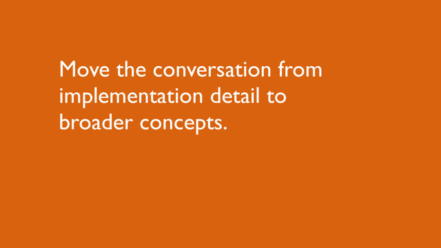 Move the conversation from
implementation detail to
broader concepts.
